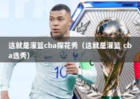 这就是灌篮cba探花秀（这就是灌篮 cba选秀）