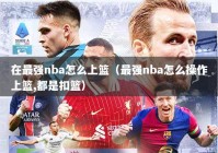 在最强nba怎么上篮（最强nba怎么操作上篮,都是扣篮）