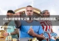 cba封闭管理女记者（cba打封闭的球员）