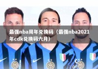 最强nba周年兑换码（最强nba2021年cdk兑换码六月）