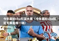 今年最尬cba扣篮大赛（今年最尬cba扣篮大赛是哪一场）