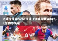 这就是灌篮和cba打球（这就是灌篮被cba选中的球员）