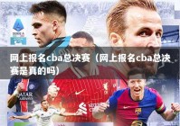 网上报名cba总决赛（网上报名cba总决赛是真的吗）
