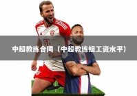 中超教练合同（中超教练组工资水平）